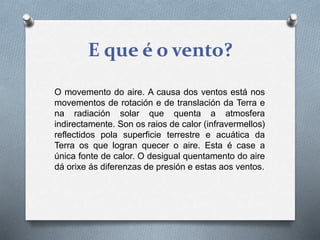 E que é o vento?
O movemento do aire. A causa dos ventos está nos
movementos de rotación e de translación da Terra e
na radiación solar que quenta a atmosfera
indirectamente. Son os raios de calor (infravermellos)
reflectidos pola superficie terrestre e acuática da
Terra os que logran quecer o aire. Esta é case a
única fonte de calor. O desigual quentamento do aire
dá orixe ás diferenzas de presión e estas aos ventos.
 