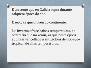 É un vento que en Galicia sopra durante
calquera época do ano.
É seco, xa que provén do continente.
No inverno ofrece baixas temperaturas, ao
contrario que no verán, xa que nesta época
adoita ir vencellado a anticiclóns de tipo sub-
tropical, de altas temperaturas.
 