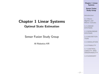 Chapter 1 Linear
Systems
Sensor Fusion
Study Group
Introduction
1.1 Matrix
Algebra and
Matrix Calculus
1.2 LINEAR
SYSTEMS
1.3 NONLINEAR
SYSTEMS
1.4 DISCRETIZA-
TION
1.5 SIMULATION
1.6 STABILITY
1.7 CONTROL-
LABILITY AND
OBSERVABILITY
1.8 SUMMARY
.
.
.
.
.
.
.
.
Chapter 1 Linear Systems
Optimal State Estimation
Sensor Fusion Study Group
AI Robotics KR
 