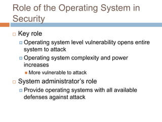 Role of the Operating System in
Security
 Key role
 Operating system level vulnerability opens entire
system to attack
 Operating system complexity and power
increases
 More vulnerable to attack
 System administrator’s role
 Provide operating systems with all available
defenses against attack
 