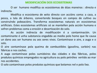 O ser humano modifica os ecosistemas de dúas maneiras : directa e 
indirecta. 
Modifica o ecosistema de xeito directo con accións coma: a caza, a 
pesca, a tala de árbores, convertendo bosques en campos de cultivo ou 
construíndo poboacións. Transforma ecosistemas naturais en ecosistemas 
artificiais. Estes ecosistemas artificiais só se manteñen pola acción humana e 
sofren problemas coma a erosión e desertización do solo. 
As acción indirecta de modificación é a contaminación. Un 
contaminante é unha substancia engadida ao medio polo home que lle causa 
un dano aos ser humano ou aos seres vivos. Contamínase o aire, a auga e o 
solo. 
O aire contamínase pola queima de combustibles (gasolina, carbón) nas 
fábricas e nos coches. 
A auga contamínase polos sumidoiros das cidades e das fábricas, polos 
produtos químicos empregados na agricultura ou polo petróleo vertido ao mar 
nos accidentes. 
O solo contamínase polos produtos químicos que botamos nel e polo lixo. 
 