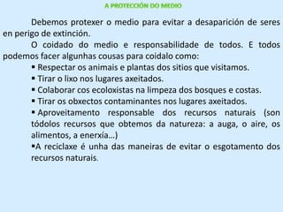 Debemos protexer o medio para evitar a desaparición de seres 
en perigo de extinción. 
O coidado do medio e responsabilidade de todos. E todos 
podemos facer algunhas cousas para coidalo como: 
 Respectar os animais e plantas dos sitios que visitamos. 
 Tirar o lixo nos lugares axeitados. 
 Colaborar cos ecoloxistas na limpeza dos bosques e costas. 
 Tirar os obxectos contaminantes nos lugares axeitados. 
 Aproveitamento responsable dos recursos naturais (son 
tódolos recursos que obtemos da natureza: a auga, o aire, os 
alimentos, a enerxía…) 
A reciclaxe é unha das maneiras de evitar o esgotamento dos 
recursos naturais. 
