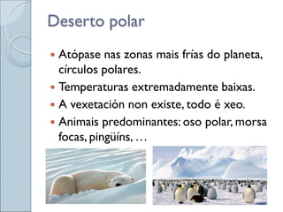 Deserto polar
 Atópase nas zonas mais frías do planeta,
círculos polares.
 Temperaturas extremadamente baixas.
 A vexetación non existe, todo é xeo.
 Animais predominantes: oso polar, morsa
focas, pingüíns, …
 