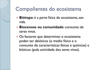 Compoñentes do ecosistema
 Biótopo: é a parte física do ecosistema, sen
vida.
 Biocenose ou comunidade: conxunto de
seres vivos.
 Os factores que determinan o ecosistema
poden ser abióticos (o medio físico e o
conxunto de características físicas e químicas) e
bióticos (pola actividade dos seres vivos).
 