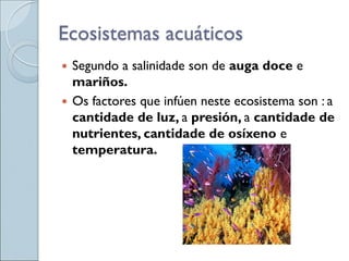 Ecosistemas acuáticos
 Segundo a salinidade son de auga doce e
mariños.
 Os factores que infúen neste ecosistema son : a
cantidade de luz, a presión, a cantidade de
nutrientes, cantidade de osíxeno e
temperatura.
 