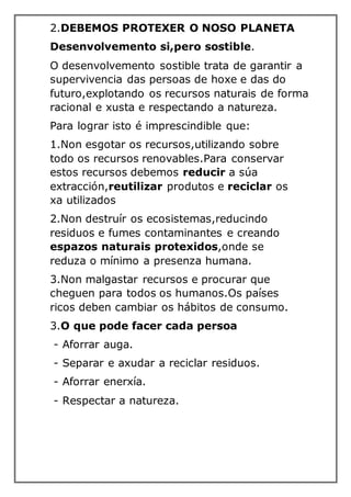 2.DEBEMOS PROTEXER O NOSO PLANETA
Desenvolvemento si,pero sostible.
O desenvolvemento sostible trata de garantir a
supervivencia das persoas de hoxe e das do
futuro,explotando os recursos naturais de forma
racional e xusta e respectando a natureza.
Para lograr isto é imprescindible que:
1.Non esgotar os recursos,utilizando sobre
todo os recursos renovables.Para conservar
estos recursos debemos reducir a súa
extracción,reutilizar produtos e reciclar os
xa utilizados
2.Non destruír os ecosistemas,reducindo
residuos e fumes contaminantes e creando
espazos naturais protexidos,onde se
reduza o mínimo a presenza humana.
3.Non malgastar recursos e procurar que
cheguen para todos os humanos.Os países
ricos deben cambiar os hábitos de consumo.
3.O que pode facer cada persoa
- Aforrar auga.
- Separar e axudar a reciclar residuos.
- Aforrar enerxía.
- Respectar a natureza.
 