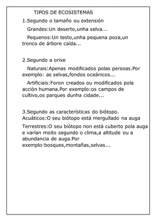 TIPOS DE ECOSISTEMAS
1.Segundo o tamaño ou extensión
Grandes:Un deserto,unha selva...
Pequenos:Un testo,unha pequena poza,un
tronco de árbore caída...
2.Segundo a orixe
Naturais:Apenas modificados polas persoas.Por
exemplo: as selvas,fondos oceánicos...
Artificiais:Foron creados ou modificados pola
acción humana.Por exemplo:os campos de
cultivo,os parques dunha cidade...
3.Segundo as características do biótopo.
Acuáticos:O seu biótopo está mergullado na auga
Terrestres:O seu biótopo non está cuberto pola auga
e varían moito segundo o clima,a altitude ou a
abundancia de auga.Por
exemplo:bosques,montañas,selvas...
 