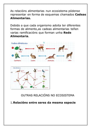 As relacións alimentarias nun ecosistema pódense
representar en forma de esquemas chamados Cadeas
Alimentarias.
Debido a que cada organismo adoita ter diferentes
formas de alimento,as cadeas alimentarias teñen
varias ramificacións que forman unha Rede
Alimentaria.
OUTRAS RELACIÓNS NO ECOSISTEMA
1.Relacións entre seres da mesma especie
 