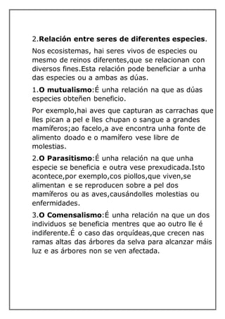 2.Relación entre seres de diferentes especies.
Nos ecosistemas, hai seres vivos de especies ou
mesmo de reinos diferentes,que se relacionan con
diversos fines.Esta relación pode beneficiar a unha
das especies ou a ambas as dúas.
1.O mutualismo:É unha relación na que as dúas
especies obteñen beneficio.
Por exemplo,hai aves que capturan as carrachas que
lles pican a pel e lles chupan o sangue a grandes
mamíferos;ao facelo,a ave encontra unha fonte de
alimento doado e o mamífero vese libre de
molestias.
2.O Parasitismo:É unha relación na que unha
especie se beneficia e outra vese prexudicada.Isto
acontece,por exemplo,cos piollos,que viven,se
alimentan e se reproducen sobre a pel dos
mamíferos ou as aves,causándolles molestias ou
enfermidades.
3.O Comensalismo:É unha relación na que un dos
individuos se beneficia mentres que ao outro lle é
indiferente.É o caso das orquídeas,que crecen nas
ramas altas das árbores da selva para alcanzar máis
luz e as árbores non se ven afectada.
 