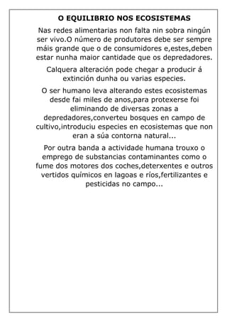 O EQUILIBRIO NOS ECOSISTEMAS
Nas redes alimentarias non falta nin sobra ningún
ser vivo.O número de produtores debe ser sempre
máis grande que o de consumidores e,estes,deben
estar nunha maior cantidade que os depredadores.
Calquera alteración pode chegar a producir á
extinción dunha ou varias especies.
O ser humano leva alterando estes ecosistemas
desde fai miles de anos,para protexerse foi
eliminando de diversas zonas a
depredadores,converteu bosques en campo de
cultivo,introduciu especies en ecosistemas que non
eran a súa contorna natural...
Por outra banda a actividade humana trouxo o
emprego de substancias contaminantes como o
fume dos motores dos coches,deterxentes e outros
vertidos químicos en lagoas e ríos,fertilizantes e
pesticidas no campo...
 