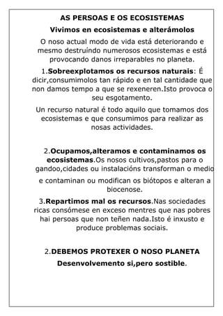 AS PERSOAS E OS ECOSISTEMAS
Vivimos en ecosistemas e alterámolos
O noso actual modo de vida está deteriorando e
mesmo destruíndo numerosos ecosistemas e está
provocando danos irreparables no planeta.
1.Sobreexplotamos os recursos naturais: É
dicir,consumimolos tan rápido e en tal cantidade que
non damos tempo a que se rexeneren.Isto provoca o
seu esgotamento.
Un recurso natural é todo aquilo que tomamos dos
ecosistemas e que consumimos para realizar as
nosas actividades.
2.Ocupamos,alteramos e contaminamos os
ecosistemas.Os nosos cultivos,pastos para o
gandoo,cidades ou instalacións transforman o medio
e contaminan ou modifican os biótopos e alteran a
biocenose.
3.Repartimos mal os recursos.Nas sociedades
ricas consómese en exceso mentres que nas pobres
hai persoas que non teñen nada.Isto é inxusto e
produce problemas sociais.
2.DEBEMOS PROTEXER O NOSO PLANETA
Desenvolvemento si,pero sostible.
 