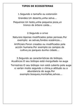 TIPOS DE ECOSISTEMAS
1.Segundo o tamaño ou extensión
Grandes:Un deserto,unha selva...
Pequenos:Un testo,unha pequena poza,un
tronco de árbore caída...
2.Segundo a orixe
Naturais:Apenas modificados polas persoas.Por
exemplo: as selvas,fondos oceánicos...
Artificiais:Foron creados ou modificados pola
acción humana.Por exemplo:os campos de
cultivo,os parques dunha cidade...
3.Segundo as características do biótopo.
Acuáticos:O seu biótopo está mergullado na auga
Terrestres:O seu biótopo non está cuberto pola auga
e varían moito segundo o clima,a altitude ou a
abundancia de auga.Por
exemplo:bosques,montañas,selvas...
 