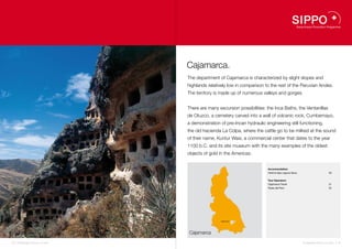 Cajamarca.
                                    The department of Cajamarca is characterized by slight slopes and
                                    highlands relatively low in comparison to the rest of the Peruvian Andes.
                                    The territory is made up of numerous valleys and gorges.


                                    There are many excursion possibilities: the Inca Baths, the Ventanillas
                                    de Otuzco, a cemetery carved into a wall of volcanic rock, Cumbemayo,
                                    a demonstration of pre-Incan hydraulic engineering still functioning,
                                    the old hacienda La Colpa, where the cattle go to be milked at the sound
                                    of their name, Kuntur Wasi, a commercial center that dates to the year
                                    1100 b.C. and its site museum with the many examples of the oldest
                                    objects of gold in the Americas.


                                                                            Accommodation
                                                                            Hotel & Spa Laguna Seca                         20


                                                                            Tour Operators
                                                                            Cajamarca Travel                                21
                                                                            Rutas del Perú                                  22




                                                     Cajamarca   21 20
                                                                 22




                                    Cajamarca

18 I Sustainable Tourism in Peru.                                                                     Sustainable Tourism in Peru. I 19
 