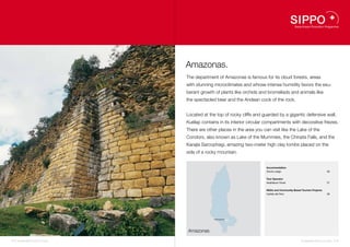 Amazonas.
                                    The department of Amazonas is famous for its cloud forests, areas
                                    with stunning microclimates and whose intense humidity favors the exu-
                                    berant growth of plants like orchids and bromeliads and animals like
                                    the spectacled bear and the Andean cock of the rock.


                                    Located at the top of rocky cliffs and guarded by a gigantic defensive wall,
                                    Kuélap contains in its interior circular compartments with decorative friezes.
                                    There are other places in the area you can visit like the Lake of the
                                    Condors, also known as Lake of the Mummies, the Chinata Falls, and the
                                    Karajía Sarcophagi, amazing two-meter high clay tombs placed on the
                                    side of a rocky mountain.


                                                                             Accommodation
                                                                             Gocta Lodge                                    26


                                                                             Tour Operator
                                                                             InkaNatura Travel                              27


                                                                             NGOs and Community Based Tourism Projects
                                                                             Caritás del Perú                               28




                                                            26


                                                  Chachapoyas    27
                                                                 28




                                    Amazonas

24 I Sustainable Tourism in Peru.                                                                     Sustainable Tourism in Peru. I 25
 