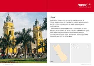 Lima.
                                    In the historic center of Lima you can visit splendid samples of
                                    Colonial architecture like the Cathedral, the Convent of Santo Domingo,
                                    and the Convent of San Francisco as well as fantastically wood
                                    carven balconies.
                                    On the outskirts of Lima facing the ocean is Pachacamac, the most
                                    important pre-Incan sanctuary on the coast, built in the third century A.D.
                                    Some of the other great attractions are the beaches where you
                                    can do all types of aquatic sports, enjoy the sun, or simply gaze at the
                                    mesmerizing beauty of the Pacific Ocean.




                                                                            Tour Operators
                                                                            Kolibri Expeditions                            40
                                                                            Small Group Adventures                         41
                                                                            Tucano Reps. Perú                              42




                                                Lima   40
                                                       41
                                                       42




                                    Lima

38 I Sustainable Tourism in Peru.                                                                    Sustainable Tourism in Peru. I 39
 