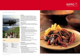 Tucano Reps. Perú.
                                                              Introduction
                                                              Tucano Reps. Perú - Top Quality Travel Designers - is as a
                                                              premier destination management company and tour operator in
                                                              Peru, and has more than 10 years’ experience delivering me-
                                                              morable vacations. They stand out for their quality and attentive
                                                              service. Authentic travel experiences for individual or small
                                                              groups appeal to the most sophisticated travelers exploring multi-
                                                              faceted aspects of Peru.


                                                              Site & Surrounding
                                                              Tucano Reps. Perú connects travelers to the best spots along
                                                              the coastal band, the Andes mountains and the Amazon rainforest
                                                              of Peru.


                                                              Sustainability Aspects
                                                              •  All customized tours are guided by the principles of
                                                                sustainable tourism.
                                                              •  All print and electronic material is EcoLabel accredited.
                                                              •  A written Responsible Ecotravellers Guidance policy document
                                                                specifies the company’s commitment towards the environment.
                                                              •  Environmental activities are organized with corporate
                                                                staff volunteers.
                                                              •  For three years they have operated “voluntourism” projects
                                                                in remote areas.
                                                              •  Local community residents are assisted in devising
                                                                enterprise solutions.
                                                              •  New line of “Peru Eco Trek Adventure”
                                                              •  Individual carbon footprints compensate traveler’s
                                                                carbon emissions.
                                                              •  Part of the company’s financial recourses is devoted to finance
 Lima.                                                          sustainable projects and “voluntourism”.


                                                              Accommodation
 Name                               Email                     Tucano Reps. Perú exceeds travelers’ expectations when
 Tucano Reps. Perú                  veronica@tucanoperu.com   choosing the type of accommodation for each traveler looking
 Address                            Website                   for an authentic experience.
 Calle Michigan 845,                www.tucanoperu.com
 Rinconada del Lago,                Contact                   Excursions & Activities
 La Molina,                         Mrs. Veronica Napuri      Tucano Reps. Perú offers original tours during which travelers
 Lima 12, Peru                                                share unforgettable experiences:
 Phone                                                        •  Excursions and “Voluntourism”: Discovering native communities
 +51 1 479 19 00                                                and meeting with local residents.
 Fax                                                          •  Learning ancient traditions: Cooking, music, dancing,
 +51 1 368 44 11                                                farming, medicinal plants and native languages like Quechua.
                                                              •  Activities: Agriculture, farming, fishing, weaving.


42 I Sustainable Tourism in Peru.                                                                                                  Sustainable Tourism in Peru. I 43
 