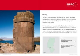 Puno.
                                    The city of Puno which lies on the shores of Lake Titicaca, the highest
                                    navigable lake in the world, is the folklore capital of Peru. In the outskirts,
                                    you can visit the spectacular Chullpas de Sillustani, a complex of
                                    impressive burial towers.


                                    The lake contains numerous islands like Taquile, Suasi and Amantaní
                                    whose inhabitants continue to live as their ancestors have in custom and
                                    tradition. The Uros is another example of this; this people group lives on
                                    “floating islands” that they have artificially made entirely of totora reeds, and
                                    they navigate in their traditional boats also made out of the same material.



                                                                               DMO Puno                                              46


                                                                               Accommodation
                                                                               Casa Andina Private Collection – Isla Suasi           47
                                                                               Titilaka – Andean Experience                          48


                                                                               Tour Operators
                                                                               All Ways Travel Titicaca Peru                         49


                                                                               NGOs and Community Based Tourism Projects
                                                                47             Turismo Vivencial “Uros Q’Hantati”                    50
                                                           50
                                                    Puno   46                  CEDESOS                                               51
                                                           48
                                                           49
                                                           51




                                     Puno

44 I Sustainable Tourism in Peru.                                                                              Sustainable Tourism in Peru. I 45
 