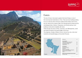 Cusco.
                                    The city of Cusco, the ancient capital of the Incan Empire, is one of
                                    the most important destinations in Peru. There are Incan buildings waiting
                                    for you to discover them among its cobble-stoned streets. Not far from
                                    the city, there are the massive walls of the Sacsayhuamán fortress and the
                                    archeological sites of Qenko, Pukapukara, and Tambomachay, Incan
                                    buildings constructed completely with stone.
                                    There are also the towns of Písac, Chinchero, and Ollantaytambo, which
                                    are spread throughout the Sacred Valley of the Incas.
                                    The enigmatic complex of Machu Picchu, the lost Inca city, is the most
                                    important and beautiful legacy of the ancient Peruvian.



                                                                            DMO Cusco                                          54


                                                                            Accommodation
                                                                            Inkaterra Machu Picchu Pueblo Hotel                55
                                                                            La Casa de Fray Bartolomé Hotel                    56
                                                                            Hotel & Mirador Los Apus                           57
                                                                            Urubamba Villas                                    58
                                                  55


                                                       58                   Tour Operators
                                                            Cusco   54
                                                                            Apumayo Expediciones                               59
                                                                    56
                                                                    57
                                                                            Explorandes                                        60
                                                                    59      Aracari Travel Consulting                          61
                                                                    60
                                                                    61      Wayki Trek – Under Indigenous Management           62
                                                                    62
                                                                    63      Enigma Adventure Tour Operator                     63
                                                                    64
                                                                    65
                                                                            Ecoinka                                            64


                                                                            NGOs and Community Based Tourism Projects
                                    Cusco                                   Asociación Andes                                   65


52 I Sustainable Tourism in Peru.                                                                        Sustainable Tourism in Peru. I 53
 