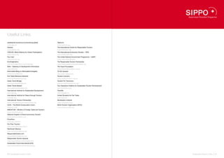 Useful Links.
arbeitskreis tourismus & entwicklung (akte):           Tearfund:
www.akte.ch                                            www.tearfund.org
Ashoka:                                                The International Centre for Responsible Tourism:
www.ashoka.org                                         www.icrtourism.org
CIVICUS: World Alliance for Citizen Participation:     The International Ecotourism Society – TIES:
www.civicus.org                                        www.ecotourism.org
Tour Cert:                                             The United Nations Environment Programme – UNEP:
www.tourcert.org                                       www.unep.fr/scp/tourism
Ecoimagination:                                        The Responsible Tourism Partnership:
www.ecomagination.com/challenge                        www.responsibletourismpartnership.org
Eldis – Gateway to Development Information:            The Travel Foundation:
www.eldis.org                                          www.thetravelfoundation.org.uk
Erenovable (Blog on Renewable Energies):               TO DO Awards:
www.erenovable.com                                     www.todo-contest.org
Fair Trade Resource Network:                           Tourism Concern:
www.fairtraderesource.org                              www.tourismconcern.org.uk
Green Travel Bridge:                                   Tourism For Tomorrow:
www.greentravelbridge.de                               www.tourismfortomorrow.com
Green Travel Market:                                   Tour Operators Initiative for Sustainable Tourism Development:
www.greentravelmarket.info                             www.toinitiative.org
International Institute for Sustainable Development:   Travelife:
www.iisd.org                                           www.travelife.eu
International Institute for Peace through Tourism:     United Students for Fair Trade:
www.iipt.org                                           www.usft.org
International Tourism Partnership:                     Worldwatch Institute
www.internationaltourismpartnership.org                www.worldwatch.org
IUCN – The World Conservation Union:                   World Tourism Organization (WTO):
www.iucn.org                                           www.world-tourism.org
MINCETUR – Ministry of Foreign Trade and Tourism:
www.mincetur.gob.pe
National Program of Rural Community Tourism:
www.turismoruralperu.org
PromPeru:
www.peru.info/en/
Pro-Poor Tourism:
www.propoortourism.org.uk
Rainforest Alliance:
www.rainforest-alliance.org
ResponsibleTravel.com:
www.responsibletravel.com
Responsible Tourism Awards:
www.responsibletourismawards.com
Sustainable Travel International (STI):
www.sustainabletravelinternational.org




80 I Sustainable Tourism in Peru.                                                                                       Sustainable Tourism in Peru. I 81
 