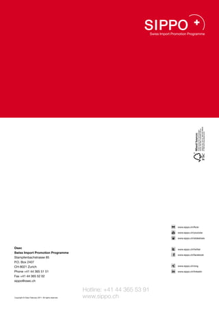www.sippo.ch/flickr

                                                                                   www.sippo.ch/youtube

                                                                                   www.sippo.ch/slideshare



Osec                                                                               www.sippo.ch/twitter
Swiss Import Promotion Programme
                                                                                   www.sippo.ch/facebook
Stampfenbachstrasse 85
P.O. Box 2407
CH-8021 Zurich                                                                     www.sippo.ch/xing

Phone +41 44 365 51 51                                                             www.sippo.ch/linkedin

Fax +41 44 365 52 02
sippo@osec.ch


                                                       Hotline: +41 44 365 53 91
Copyright © Osec February 2011. All rights reserved.   www.sippo.ch
 