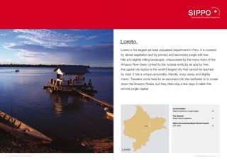 Loreto.
                                     Loreto is the largest yet least populated department in Peru. It is covered
                                     by dense vegetation and by primary and secondary jungle with low
                                     hills and slightly rolling landscape, crisscrossed by the many rivers of the
                                     Amazon River basin. Linked to the outside world by air and by river,
                                     the capital city Iquitos is the world’s largest city that cannot be reached
                                     by road. It has a unique personality: friendly, noisy, sassy and slightly
                                     manic. Travelers come here for an excursion into the rainforest or to cruise
                                     down the Amazon Rivera, but they often stay a few days to relish this
                                     remote jungle capital.




                                                                               Accommodation
                                                                               Paseos Amazonicos Jungle Lodges                   10


                                                                               Tour Operator
                                                                               Amazon River Expeditions                          11


                                                                  10           NGOs and Community Based Tourism Projects
                                                        Iquitos   11           UPC Yarina                                        12

                                                        12




                                     Loreto

8   I Sustainable Tourism in Peru.                                                                        Sustainable Tourism in Peru. I   9
 