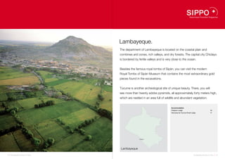 Lambayeque.
                                    The department of Lambayeque is located on the coastal plain and
                                    combines arid zones, rich valleys, and dry forests. The capital city Chiclayo
                                    is bordered by fertile valleys and is very close to the ocean.


                                    Besides the famous royal tombs of Sipán, you can visit the modern
                                    Royal Tombs of Sipán Museum that contains the most extraordinary gold
                                    pieces found in the excavations.


                                    Túcume is another archeological site of unique beauty. There, you will
                                    see more than twenty adobe pyramids, all approximately forty meters high,
                                    which are nestled in an area full of wildlife and abundant vegetation.


                                                                             Accommodation
                                                                             Chaparri Lodge                                   16
                                                                             Horcones de Túcume Rural Lodge                   17




                                                                   16




                                                   Chiclayo   17




                                    Lambayeque

14 I Sustainable Tourism in Peru.                                                                       Sustainable Tourism in Peru. I 15
 