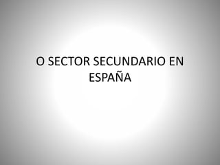 O SECTOR SECUNDARIO EN
ESPAÑA
 