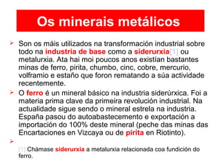 Os minerais metálicos
 Son os máis utilizados na transformación industrial sobre
todo na industria de base como a siderurxia[1] ou
metalurxia. Ata hai moi poucos anos existían bastantes
minas de ferro, pirita, chumbo, cinc, cobre, mercurio,
volframio e estaño que foron rematando a súa actividade
recentemente.
 O ferro é un mineral básico na industria siderúrxica. Foi a
materia prima clave da primeira revolución industrial. Na
actualidade sigue sendo o mineral estrela na industria.
España pasou do autoabastecemento e exportación a
importación do 100% deste mineral (peche das minas das
Encartaciones en Vizcaya ou de pirita en Riotinto).

[1] Chámase siderurxia a metalurxia relacionada coa fundición do
ferro.
 