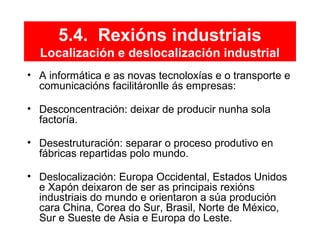 5.4. Rexións industriais
Localización e deslocalización industrial
• A informática e as novas tecnoloxías e o transporte e
comunicacións facilitáronlle ás empresas:
• Desconcentración: deixar de producir nunha sola
factoría.
• Desestruturación: separar o proceso produtivo en
fábricas repartidas polo mundo.
• Deslocalización: Europa Occidental, Estados Unidos
e Xapón deixaron de ser as principais rexións
industriais do mundo e orientaron a súa produción
cara China, Corea do Sur, Brasil, Norte de México,
Sur e Sueste de Asia e Europa do Leste.
 