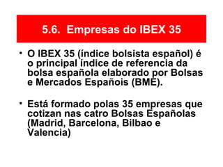 5.6. Empresas do IBEX 35
• O IBEX 35 (índice bolsista español) é
o principal índice de referencia da
bolsa española elaborado por Bolsas
e Mercados Españois (BME).
• Está formado polas 35 empresas que
cotizan nas catro Bolsas Españolas
(Madrid, Barcelona, Bilbao e
Valencia)
 