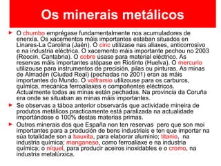Os minerais metálicos
► O chumbo emprégase fundamentalmente nos acumuladores de
enerxía. Os xacementos máis importantes estaban situados en
Linares-La Carolina (Jaén). O cinc utilízase nas aliaxes, anticorrosivo
e na industria eléctrica. O xacemento máis importante pechou no 2003
(Reocín, Cantabria). O cobre úsase para material eléctrico. As
reservas máis importantes atópase en Riotinto (Huelva). O mercurio
utilizouse para instrumentos de precisión, pilas ou pinturas. As minas
de Almadén (Ciudad Real) (pechadas no 2001) eran as máis
importantes do Mundo. O volframio utilizouse para os carburos,
química, mecánica ferroaliaxes e compoñentes eléctricos.
Actualmente todas as minas están pechadas. Na provincia da Coruña
era onde se situaban as minas máis importantes.
► Se observas a táboa anterior observarás que actividade mineira de
produtos metálicos practicamente está paralizada na actualidade
importándose o 100% destas materias primas.
► Outros minerais dos que España non ten reservas pero que son moi
importantes para a produción de bens industriais e ten que importar na
súa totalidade son a bauxita, para elaborar aluminio; titanio, na
industria química; manganeso, como ferroaliaxe e na industria
química; o níquel, para producir aceiros inoxidables e o cromo, na
industria metalúrxica.
 