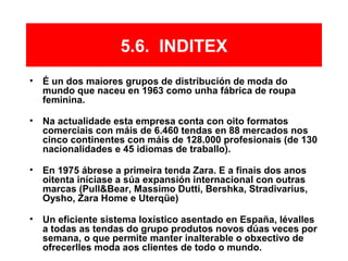 5.6. INDITEX
• É un dos maiores grupos de distribución de moda do
mundo que naceu en 1963 como unha fábrica de roupa
feminina.
• Na actualidade esta empresa conta con oito formatos
comerciais con máis de 6.460 tendas en 88 mercados nos
cinco continentes con máis de 128.000 profesionais (de 130
nacionalidades e 45 idiomas de traballo).
• En 1975 ábrese a primeira tenda Zara. E a finais dos anos
oitenta iníciase a súa expansión internacional con outras
marcas (Pull&Bear, Massimo Dutti, Bershka, Stradivarius,
Oysho, Zara Home e Uterqüe)
• Un eficiente sistema loxístico asentado en España, lévalles
a todas as tendas do grupo produtos novos dúas veces por
semana, o que permite manter inalterable o obxectivo de
ofrecerlles moda aos clientes de todo o mundo.
 