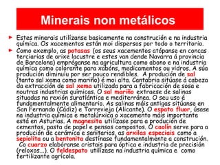 Minerais non metálicos
► Estes minerais utilízanse basicamente na construción e na industria
química. Os xacementos están moi dispersos por todo o territorio.
► Como exemplo, as potasas (os seus xacementos atópanse en concas
terciarias de orixe lacustre e estes van dende Navarra á provincia
de Barcelona) empréganse na agricultura como abono e na industria
química como colorante para xabóns, medicamentos ou vidros. A súa
produción diminuíu por ser pouco rendibles. A produción de sal
(tanto sal xema como mariño) é moi alta. Cantabria sitúase á cabeza
da extracción de sal xema utilizada para a fabricación de sosa e
noutras industrias químicas. O sal mariño extraese de salinas
situadas na rexión suratlántica e mediterránea. O seu uso é
fundamentalmente alimentario. As salinas máis antigas sitúanse en
San Fernando (Cádiz) e Torrevieja (Alicante). O espato fluor, úsase
na industria química e metalúrxica o xacemento máis importante
está en Asturias. A magnesita utilízase para a produción de
cementos, pasta de papel e pensos compostos. O caolín serve para a
produción de cerámica e sanitarios, as arxilas especiais como a
sepiolita ou a bentonita destínase fundamentalmente a construción.
Co cuarzo elabóranse cristais para óptica e industria de precisión
(reloxos...). O feldespato utilízase na industria química e como
fertilizante agrícola.
 