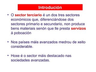 Introdución
• O sector terciario é un dos tres sectores
económicos que, diferenciándose dos
sectores primario e secundario, non produce
bens materiais senón que lle presta servizos
á poboación
• Nos países máis avanzados medrou de xeito
considerable.
• Hoxe é o sector máis destacado nas
sociedades avanzadas.
 