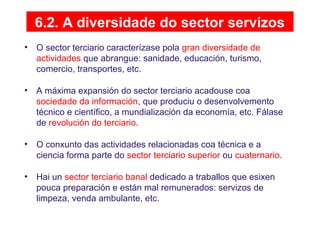 6.2. A diversidade do sector servizos
• O sector terciario caracterízase pola gran diversidade de
actividades que abrangue: sanidade, educación, turismo,
comercio, transportes, etc.
• A máxima expansión do sector terciario acadouse coa
sociedade da información, que produciu o desenvolvemento
técnico e científico, a mundialización da economía, etc. Fálase
de revolución do terciario.
• O conxunto das actividades relacionadas coa técnica e a
ciencia forma parte do sector terciario superior ou cuaternario.
• Hai un sector terciario banal dedicado a traballos que esixen
pouca preparación e están mal remunerados: servizos de
limpeza, venda ambulante, etc.
 
