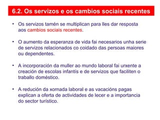 6.2. Os servizos e os cambios sociais recentes
• Os servizos tamén se multiplican para lles dar resposta
aos cambios sociais recentes.
• O aumento da esperanza de vida fai necesarios unha serie
de servizos relacionados co coidado das persoas maiores
ou dependentes.
• A incorporación da muller ao mundo laboral fai urxente a
creación de escolas infantís e de servizos que faciliten o
traballo doméstico.
• A redución da xornada laboral e as vacacións pagas
explican a oferta de actividades de lecer e a importancia
do sector turístico.
 