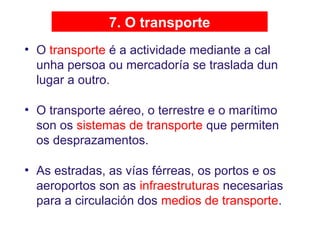 7. O transporte
• O transporte é a actividade mediante a cal
unha persoa ou mercadoría se traslada dun
lugar a outro.
• O transporte aéreo, o terrestre e o marítimo
son os sistemas de transporte que permiten
os desprazamentos.
• As estradas, as vías férreas, os portos e os
aeroportos son as infraestruturas necesarias
para a circulación dos medios de transporte.
 