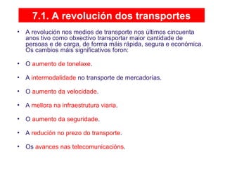 7.1. A revolución dos transportes
• A revolución nos medios de transporte nos últimos cincuenta
anos tivo como obxectivo transportar maior cantidade de
persoas e de carga, de forma máis rápida, segura e económica.
Os cambios máis significativos foron:
• O aumento de tonelaxe.
• A intermodalidade no transporte de mercadorías.
• O aumento da velocidade.
• A mellora na infraestrutura viaria.
• O aumento da seguridade.
• A redución no prezo do transporte.
• Os avances nas telecomunicacións.
 