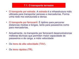 7.1. O transporte terrestre
• O transporte por estrada. A estrada é a infraestrutura máis
utilizada para transportar persoas e mercadorías. Forma
unha rede moi estruturada e densa.
• O transporte por ferrocarril. É óptimo para percorrer
distancias medias e longas, tanto para pasaxeiros como
para mercadorías.
• Actualmente, no transporte por ferrocarril desenvolvéronse
melloras técnicas que permiten maior capacidade de
pasaxeiros e de carga, e máis velocidade:
• Os trens de alta velocidade (TAV).
• Os trens rápidos (TR).
 