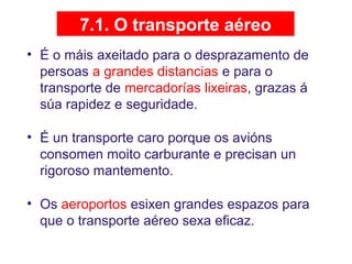 7.1. O transporte aéreo
• É o máis axeitado para o desprazamento de
persoas a grandes distancias e para o
transporte de mercadorías lixeiras, grazas á
súa rapidez e seguridade.
• É un transporte caro porque os avións
consomen moito carburante e precisan un
rigoroso mantemento.
• Os aeroportos esixen grandes espazos para
que o transporte aéreo sexa eficaz.
 