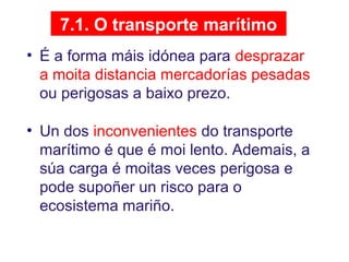 7.1. O transporte marítimo
• É a forma máis idónea para desprazar
a moita distancia mercadorías pesadas
ou perigosas a baixo prezo.
• Un dos inconvenientes do transporte
marítimo é que é moi lento. Ademais, a
súa carga é moitas veces perigosa e
pode supoñer un risco para o
ecosistema mariño.
 