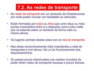7.2. As redes de transporte
• As redes de transporte son un conxunto de infraestruturas
por onde poden circular con facilidade os vehículos.
• Están formadas por eixes ou liñas que unen dous ou máis
puntos conectados entre si e dispostos como unha malla
que se estende sobre un territorio de forma máis ou
menos densa.
• Os lugares centrais destes eixes son os nós de transporte.
• Nas áreas economicamente máis importantes a rede de
transportes é moi densa. Hai un bo funcionamento dos
desprazamentos.
• Os países pouco relacionados cos centros mundiais de
poder teñen redes de transporte escasas e pouco densas.
 