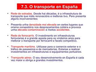 7.3. O transporte en España
• Rede de estradas. Desde hai décadas, é a infraestrutura de
transporte que máis renovacións e melloras tivo. Pero presenta
algúns inconvenientes:
• Presenta unha densidade moi elevada en certos lugares que
orixina conxestións nos desprazamentos cotiáns e provoca
unha elevada contaminación e moitos accidentes.
• Rede de ferrocarrís. O investimento en infraestruturas
ferroviarias é a grande aposta para os vindeiros anos para
mellorar o transporte por ferrocarril e facelo competitivo.
• Transporte marítimo. Utilízase para o comercio exterior e o
tráfico de pasaxeiros e de mercadorías. Estanse a realizar
investimentos en infraestruturas e equipamentos portuarios.
• Transporte aéreo. O seu desenvolvemento en España é cada
vez maior e obriga a grandes investimentos.
08
 