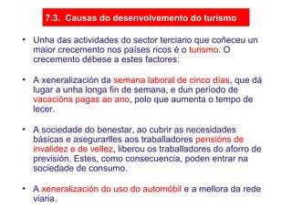 7.3. Causas do desenvolvemento do turismo
• Unha das actividades do sector terciario que coñeceu un
maior crecemento nos países ricos é o turismo. O
crecemento débese a estes factores:
• A xeneralización da semana laboral de cinco días, que dá
lugar a unha longa fin de semana, e dun período de
vacacións pagas ao ano, polo que aumenta o tempo de
lecer.
• A sociedade do benestar, ao cubrir as necesidades
básicas e asegurarlles aos traballadores pensións de
invalidez e de vellez, liberou os traballadores do aforro de
previsión. Estes, como consecuencia, poden entrar na
sociedade de consumo.
• A xeneralización do uso do automóbil e a mellora da rede
viaria.
 