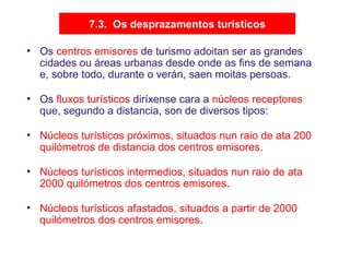 7.3. Os desprazamentos turísticos
• Os centros emisores de turismo adoitan ser as grandes
cidades ou áreas urbanas desde onde as fins de semana
e, sobre todo, durante o verán, saen moitas persoas.
• Os fluxos turísticos diríxense cara a núcleos receptores
que, segundo a distancia, son de diversos tipos:
• Núcleos turísticos próximos, situados nun raio de ata 200
quilómetros de distancia dos centros emisores.
• Núcleos turísticos intermedios, situados nun raio de ata
2000 quilómetros dos centros emisores.
• Núcleos turísticos afastados, situados a partir de 2000
quilómetros dos centros emisores.
 