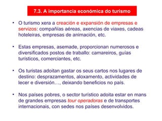 7.3. A importancia económica do turismo
• O turismo xera a creación e expansión de empresas e
servizos: compañías aéreas, axencias de viaxes, cadeas
hoteleiras, empresas de animación, etc.
• Estas empresas, asemade, proporcionan numerosos e
diversificados postos de traballo: camareiros, guías
turísticos, comerciantes, etc.
• Os turistas adoitan gastar os seus cartos nos lugares de
destino: desprazamentos, aloxamento, actividades de
lecer e diversión…, deixando beneficios no país.
• Nos países pobres, o sector turístico adoita estar en mans
de grandes empresas tour operadoras e de transportes
internacionais, con sedes nos países desenvolvidos.
 