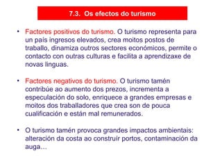 7.3. Os efectos do turismo
• Factores positivos do turismo. O turismo representa para
un país ingresos elevados, crea moitos postos de
traballo, dinamiza outros sectores económicos, permite o
contacto con outras culturas e facilita a aprendizaxe de
novas linguas.
• Factores negativos do turismo. O turismo tamén
contribúe ao aumento dos prezos, incrementa a
especulación do solo, enriquece a grandes empresas e
moitos dos traballadores que crea son de pouca
cualificación e están mal remunerados.
• O turismo tamén provoca grandes impactos ambientais:
alteración da costa ao construír portos, contaminación da
auga…
 
