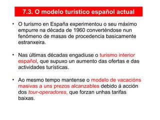 7.3. O modelo turístico español actual
• O turismo en España experimentou o seu máximo
empurre na década de 1960 converténdose nun
fenómeno de masas de procedencia basicamente
estranxeira.
• Nas últimas décadas engadiuse o turismo interior
español, que supuxo un aumento das ofertas e das
actividades turísticas.
• Ao mesmo tempo mantense o modelo de vacacións
masivas a uns prezos alcanzables debido á acción
dos tour-operadores, que forzan unhas tarifas
baixas.
08
 