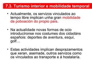 7.3. Turismo interior e mobilidade temporal
• Actualmente, os servizos vinculados ao
tempo libre implican unha gran mobilidade
da poboación do propio país.
• Na actualidade novas formas de ocio
introducíronse nos costumes dos cidadáns
españois: deportes de aventura, esquí,
golf…
• Estas actividades implican desprazamentos
que xeran, asemade, outros servizos como
os vinculados ao transporte e á hostalaría.
08
 