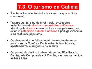 7.3. O turismo en Galicia
• É unha actividade do sector dos servizos que está en
crecemento.
• Trátase dun turismo de nivel medio, procedente
maioritariamente doutras comunidades autónomas
atraído pola riqueza e polo contraste das paisaxes, polo
extenso patrimonio cultural e artístico e pola gastronomía
e os costumes populares.
• Os aloxamentos turísticos localízanse sobre todo nas
provincias da Coruña e Pontevedra: hoteis, hostais,
apartamentos, albergues e balnearios.
• Os puntos de destino tradicionais son as Rías Baixas,
Santiago de Compostela e A Coruña, e en menor medida
as Rías Altas.
09
 
